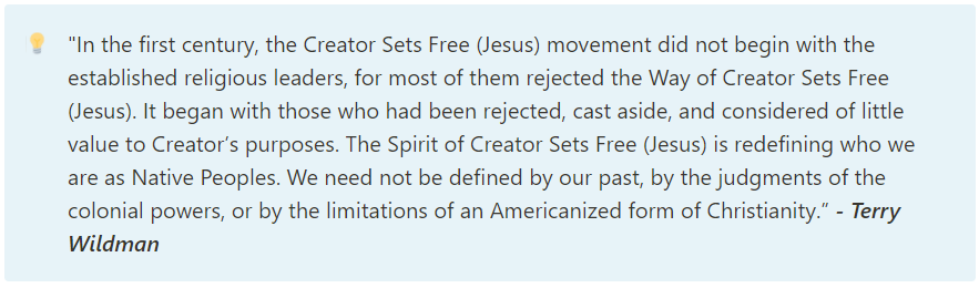 "In the first century, the Creator Sets Free (Jesus) movement did not begin with the established religious leaders, for most of them rejected the Way of Creator Sets Free (Jesus). It began with those who had been rejected, cast aside, and considered of little value to Creator’s purposes. The Spirit of Creator Sets Free (Jesus) is redefining who we are as Native Peoples. We need not be defined by our past, by the judgments of the colonial powers, or by the limitations of an Americanized form of Christianity.” - Terry Wildman