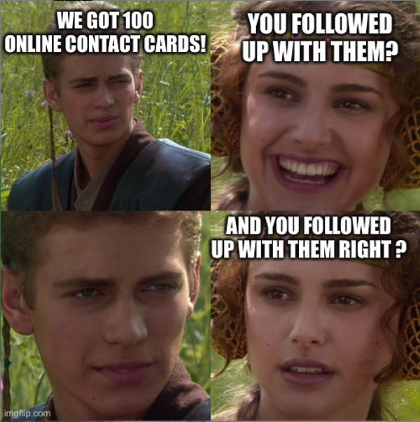 Anakin and Padme meme... First panel Anakin: &quot;We got 100 online contact cards!&quot; Second Panel Padme: &quot;You followed up with them?&quot; Third Panel Anakin: &quot; ....&quot; Fourth Panel Padme: &quot;AND YOU FOLLOWED UP WITH THEM RIGHT?&quot;